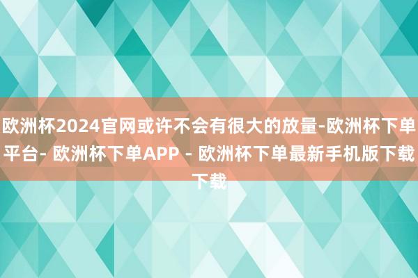 欧洲杯2024官网或许不会有很大的放量-欧洲杯下单平台- 欧洲杯下单APP - 欧洲杯下单最新手机版下载
