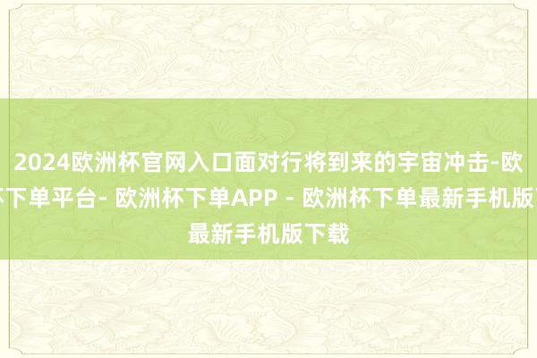 2024欧洲杯官网入口面对行将到来的宇宙冲击-欧洲杯下单平台- 欧洲杯下单APP - 欧洲杯下单最新手机版下载
