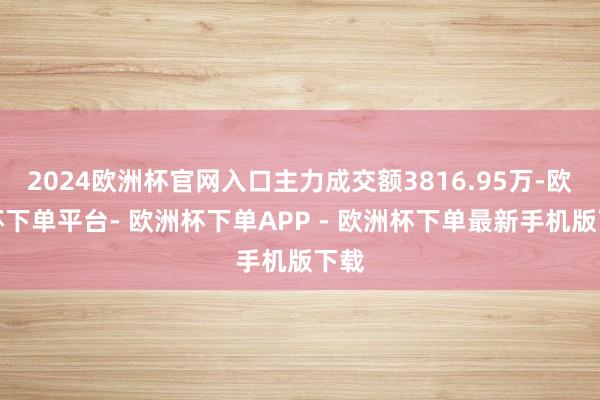 2024欧洲杯官网入口主力成交额3816.95万-欧洲杯下单平台- 欧洲杯下单APP - 欧洲杯下单最新手机版下载