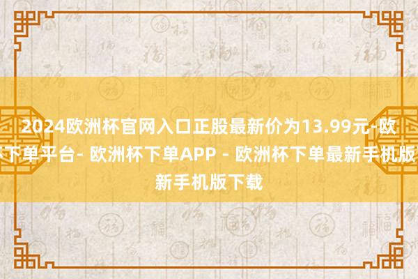 2024欧洲杯官网入口正股最新价为13.99元-欧洲杯下单平台- 欧洲杯下单APP - 欧洲杯下单最新手机版下载