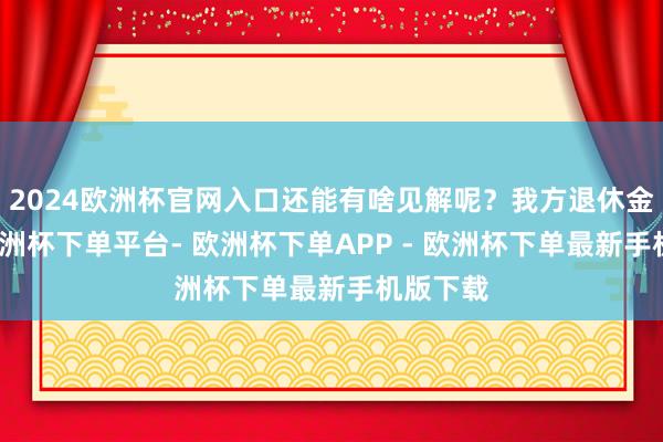 2024欧洲杯官网入口还能有啥见解呢?我方退休金未几-欧洲杯下单平台- 欧洲杯下单APP - 欧洲杯下单最新手机版下载