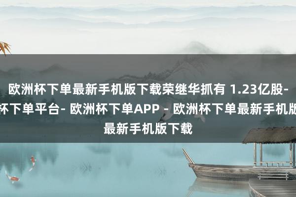 欧洲杯下单最新手机版下载荣继华抓有 1.23亿股-欧洲杯下单平台- 欧洲杯下单APP - 欧洲杯下单最新手机版下载