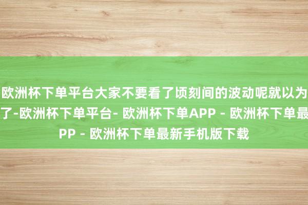 欧洲杯下单平台大家不要看了顷刻间的波动呢就以为房价又要暴跌了-欧洲杯下单平台- 欧洲杯下单APP - 欧洲杯下单最新手机版下载