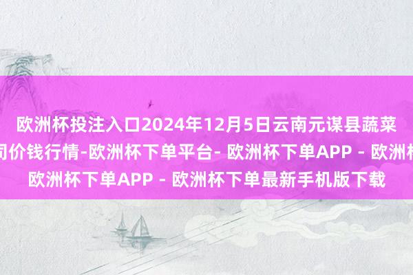 欧洲杯投注入口2024年12月5日云南元谋县蔬菜交游商场有限包袱公司价钱行情-欧洲杯下单平台- 欧洲杯下单APP - 欧洲杯下单最新手机版下载