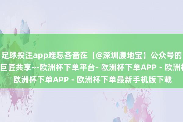 足球投注app难忘吝啬在【@深圳腹地宝】公众号的推文哟~咱们会接续给巨匠共享~-欧洲杯下单平台- 欧洲杯下单APP - 欧洲杯下单最新手机版下载