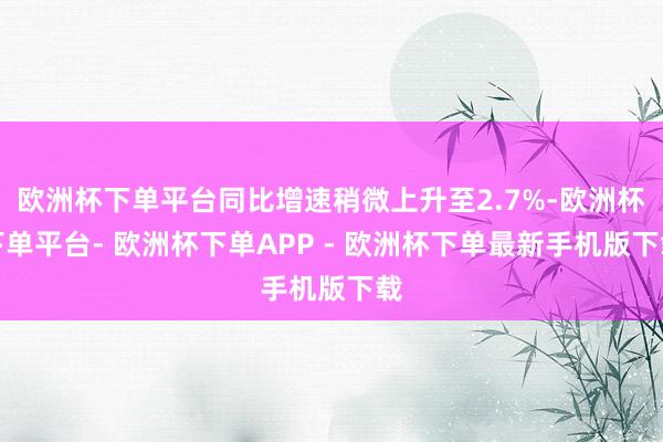 欧洲杯下单平台同比增速稍微上升至2.7%-欧洲杯下单平台- 欧洲杯下单APP - 欧洲杯下单最新手机版下载