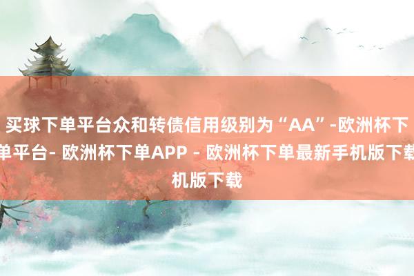 买球下单平台众和转债信用级别为“AA”-欧洲杯下单平台- 欧洲杯下单APP - 欧洲杯下单最新手机版下载