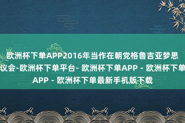 欧洲杯下单APP2016年当作在朝党格鲁吉亚梦思党代表投入国度议会-欧洲杯下单平台- 欧洲杯下单APP - 欧洲杯下单最新手机版下载