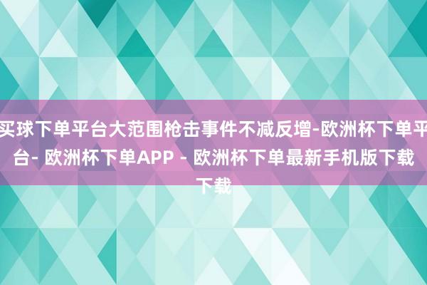 买球下单平台大范围枪击事件不减反增-欧洲杯下单平台- 欧洲杯下单APP - 欧洲杯下单最新手机版下载