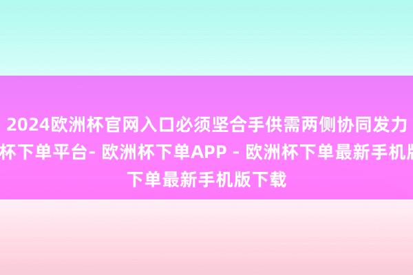 2024欧洲杯官网入口必须坚合手供需两侧协同发力-欧洲杯下单平台- 欧洲杯下单APP - 欧洲杯下单最新手机版下载