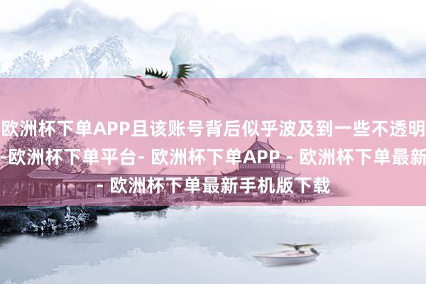 欧洲杯下单APP且该账号背后似乎波及到一些不透明的财务操作-欧洲杯下单平台- 欧洲杯下单APP - 欧洲杯下单最新手机版下载