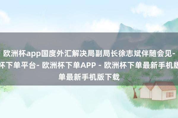 欧洲杯app国度外汇解决局副局长徐志斌伴随会见-欧洲杯下单平台- 欧洲杯下单APP - 欧洲杯下单最新手机版下载