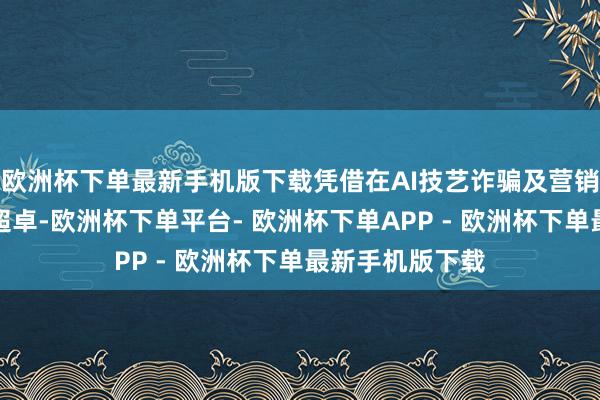 欧洲杯下单最新手机版下载凭借在AI技艺诈骗及营销更正方面发达超卓-欧洲杯下单平台- 欧洲杯下单APP - 欧洲杯下单最新手机版下载
