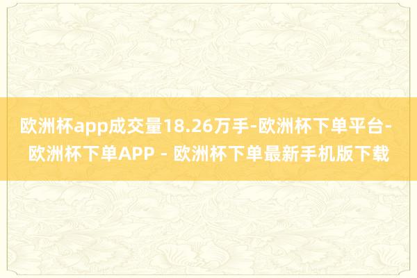 欧洲杯app成交量18.26万手-欧洲杯下单平台- 欧洲杯下单APP - 欧洲杯下单最新手机版下载