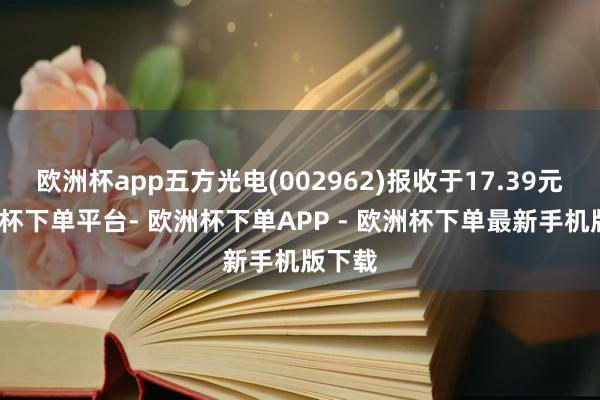 欧洲杯app五方光电(002962)报收于17.39元-欧洲杯下单平台- 欧洲杯下单APP - 欧洲杯下单最新手机版下载