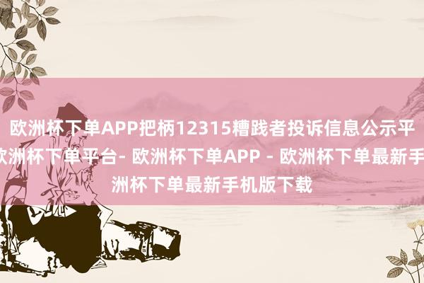 欧洲杯下单APP把柄12315糟践者投诉信息公示平台数据-欧洲杯下单平台- 欧洲杯下单APP - 欧洲杯下单最新手机版下载