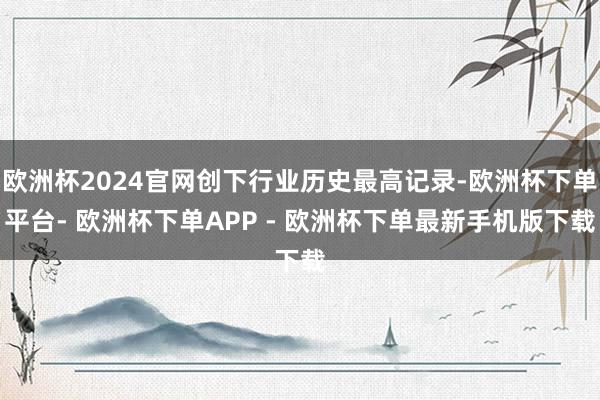 欧洲杯2024官网创下行业历史最高记录-欧洲杯下单平台- 欧洲杯下单APP - 欧洲杯下单最新手机版下载
