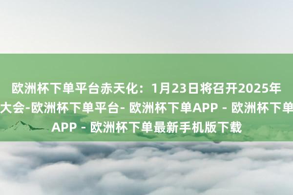 欧洲杯下单平台赤天化：1月23日将召开2025年第一次临时鼓吹大会-欧洲杯下单平台- 欧洲杯下单APP - 欧洲杯下单最新手机版下载