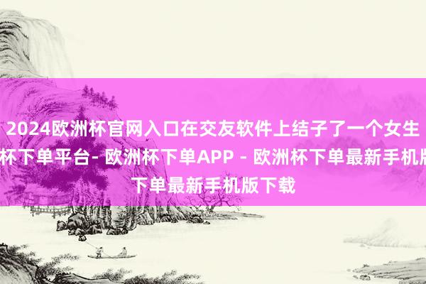 2024欧洲杯官网入口在交友软件上结子了一个女生-欧洲杯下单平台- 欧洲杯下单APP - 欧洲杯下单最新手机版下载