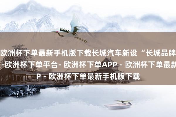 欧洲杯下单最新手机版下载长城汽车新设 “长城品牌超豪车BG ”-欧洲杯下单平台- 欧洲杯下单APP - 欧洲杯下单最新手机版下载