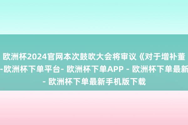 欧洲杯2024官网本次鼓吹大会将审议《对于增补董事的议案》-欧洲杯下单平台- 欧洲杯下单APP - 欧洲杯下单最新手机版下载