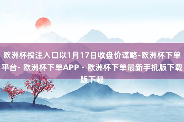 欧洲杯投注入口以1月17日收盘价谋略-欧洲杯下单平台- 欧洲杯下单APP - 欧洲杯下单最新手机版下载