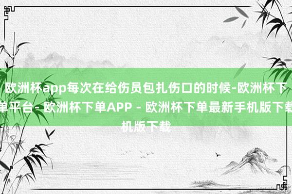欧洲杯app每次在给伤员包扎伤口的时候-欧洲杯下单平台- 欧洲杯下单APP - 欧洲杯下单最新手机版下载