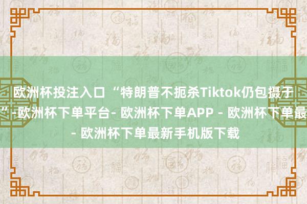 欧洲杯投注入口 “特朗普不扼杀Tiktok仍包摄于中国的可能性”-欧洲杯下单平台- 欧洲杯下单APP - 欧洲杯下单最新手机版下载
