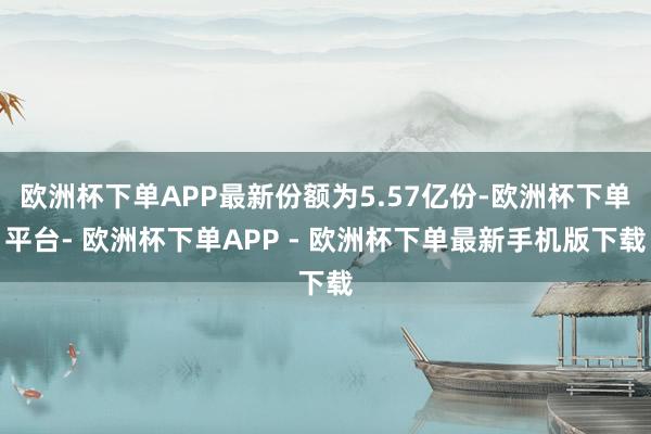 欧洲杯下单APP最新份额为5.57亿份-欧洲杯下单平台- 欧洲杯下单APP - 欧洲杯下单最新手机版下载
