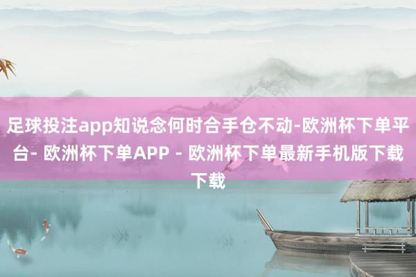 足球投注app知说念何时合手仓不动-欧洲杯下单平台- 欧洲杯下单APP - 欧洲杯下单最新手机版下载