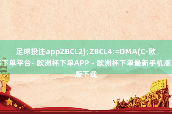 足球投注appZBCL2);ZBCL4:=DMA(C-欧洲杯下单平台- 欧洲杯下单APP - 欧洲杯下单最新手机版下载