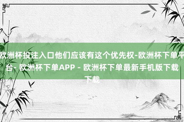 欧洲杯投注入口他们应该有这个优先权-欧洲杯下单平台- 欧洲杯下单APP - 欧洲杯下单最新手机版下载