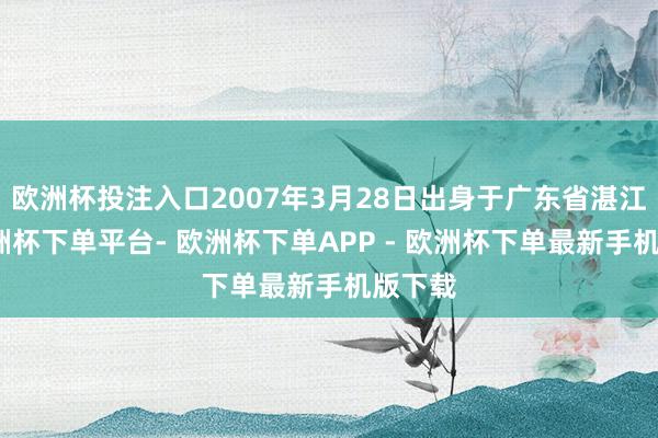 欧洲杯投注入口2007年3月28日出身于广东省湛江市-欧洲杯下单平台- 欧洲杯下单APP - 欧洲杯下单最新手机版下载