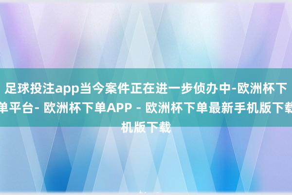 足球投注app当今案件正在进一步侦办中-欧洲杯下单平台- 欧洲杯下单APP - 欧洲杯下单最新手机版下载