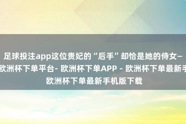足球投注app这位贵妃的“后手”却恰是她的侍女——欧拉弄-欧洲杯下单平台- 欧洲杯下单APP - 欧洲杯下单最新手机版下载