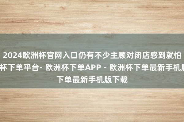 2024欧洲杯官网入口仍有不少主顾对闭店感到就怕-欧洲杯下单平台- 欧洲杯下单APP - 欧洲杯下单最新手机版下载