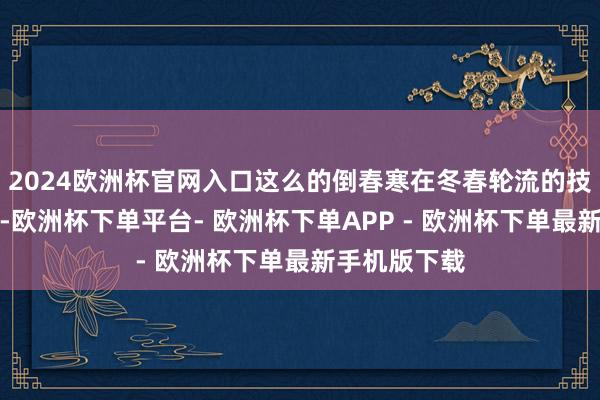 2024欧洲杯官网入口这么的倒春寒在冬春轮流的技巧并不罕有-欧洲杯下单平台- 欧洲杯下单APP - 欧洲杯下单最新手机版下载