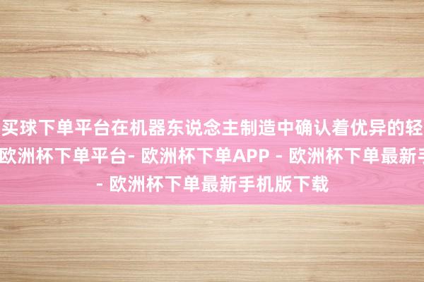 买球下单平台在机器东说念主制造中确认着优异的轻量化成果-欧洲杯下单平台- 欧洲杯下单APP - 欧洲杯下单最新手机版下载