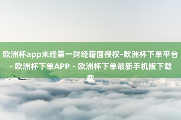 欧洲杯app未经第一财经籍面授权-欧洲杯下单平台- 欧洲杯下单APP - 欧洲杯下单最新手机版下载