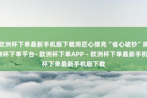 欧洲杯下单最新手机版下载用匠心擦亮“省心破钞”牌号-欧洲杯下单平台- 欧洲杯下单APP - 欧洲杯下单最新手机版下载