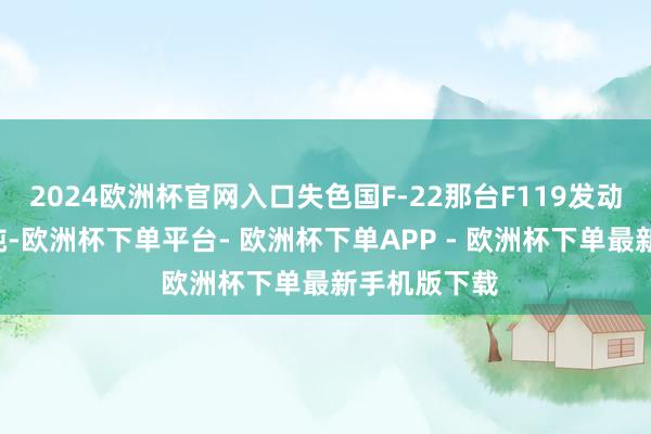 2024欧洲杯官网入口失色国F-22那台F119发动机还要猛2吨-欧洲杯下单平台- 欧洲杯下单APP - 欧洲杯下单最新手机版下载