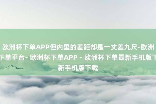 欧洲杯下单APP但内里的差距却是一丈差九尺-欧洲杯下单平台- 欧洲杯下单APP - 欧洲杯下单最新手机版下载