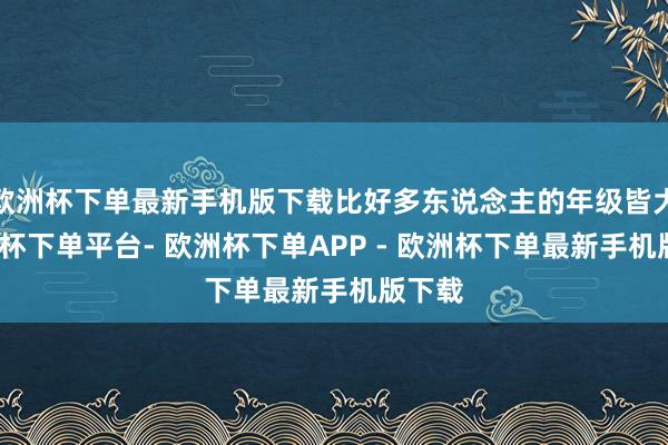 欧洲杯下单最新手机版下载比好多东说念主的年级皆大-欧洲杯下单平台- 欧洲杯下单APP - 欧洲杯下单最新手机版下载