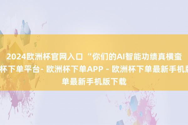 2024欧洲杯官网入口 “你们的AI智能功绩真横蛮-欧洲杯下单平台- 欧洲杯下单APP - 欧洲杯下单最新手机版下载