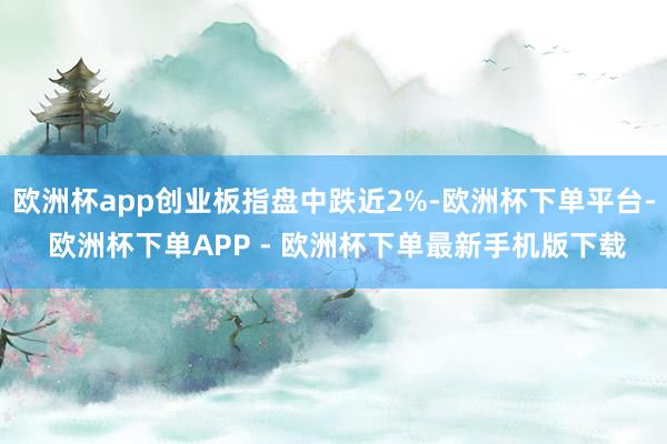 欧洲杯app创业板指盘中跌近2%-欧洲杯下单平台- 欧洲杯下单APP - 欧洲杯下单最新手机版下载