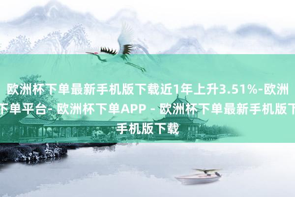 欧洲杯下单最新手机版下载近1年上升3.51%-欧洲杯下单平台- 欧洲杯下单APP - 欧洲杯下单最新手机版下载