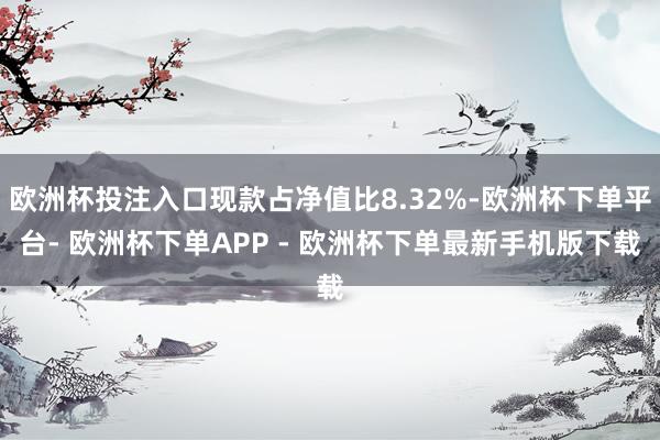 欧洲杯投注入口现款占净值比8.32%-欧洲杯下单平台- 欧洲杯下单APP - 欧洲杯下单最新手机版下载