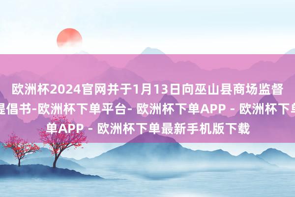 欧洲杯2024官网并于1月13日向巫山县商场监督不断局投递查察提倡书-欧洲杯下单平台- 欧洲杯下单APP - 欧洲杯下单最新手机版下载