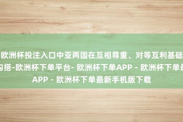 欧洲杯投注入口中亚两国在互相尊重、对等互利基础上深入各领域勾搭-欧洲杯下单平台- 欧洲杯下单APP - 欧洲杯下单最新手机版下载