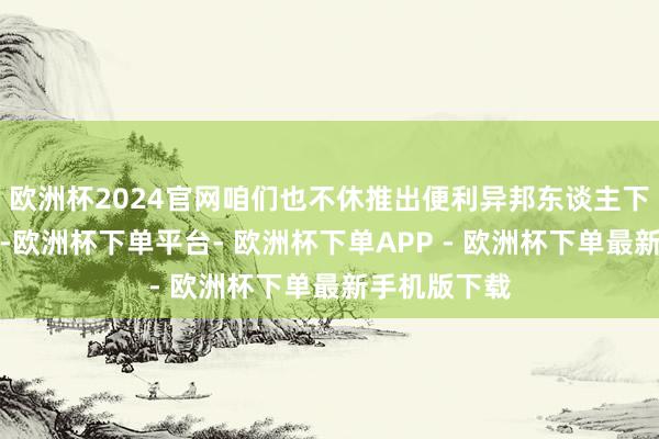 欧洲杯2024官网咱们也不休推出便利异邦东谈主下单的新管事-欧洲杯下单平台- 欧洲杯下单APP - 欧洲杯下单最新手机版下载